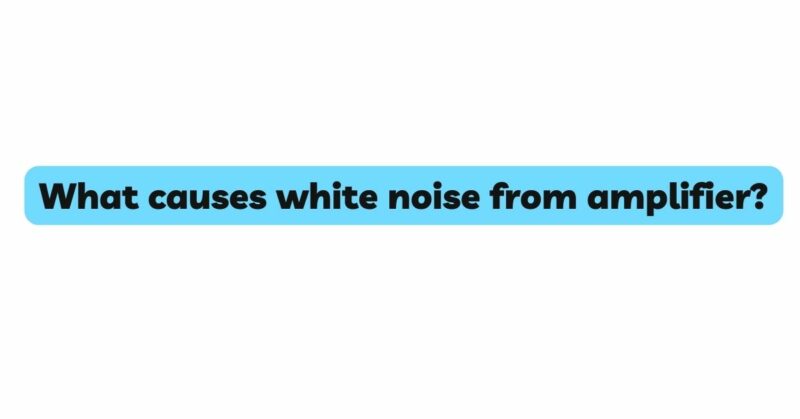 What causes white noise from amplifier?