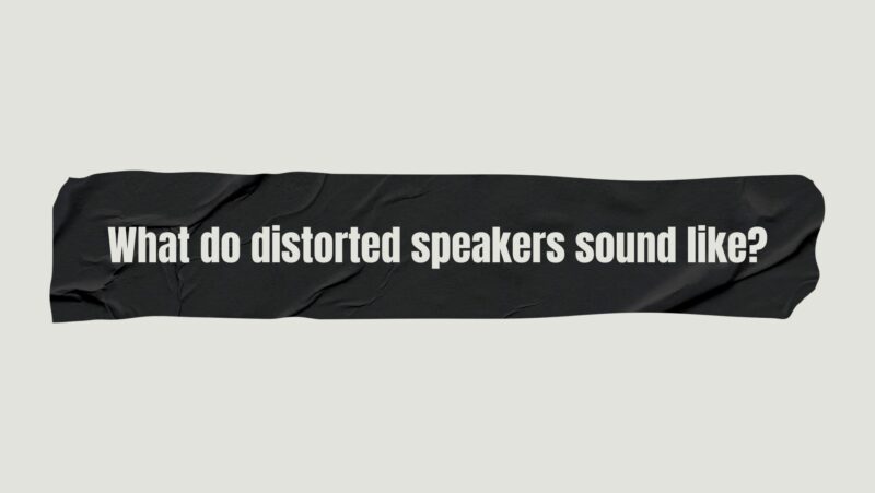 What do distorted speakers sound like?