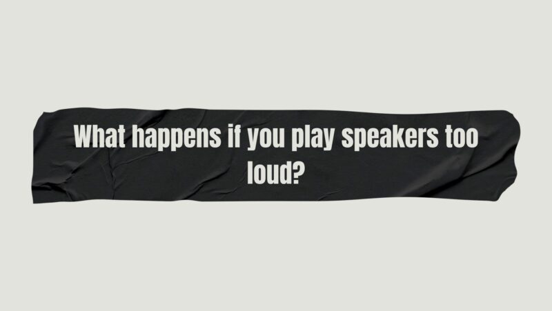What happens if you play speakers too loud?