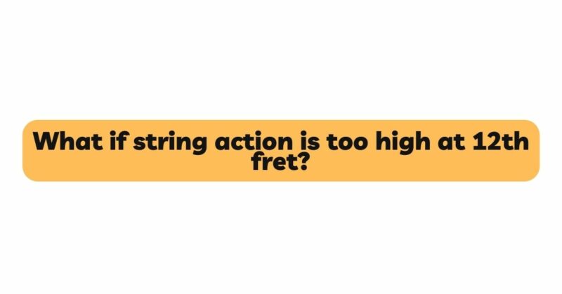 What if string action is too high at 12th fret?
