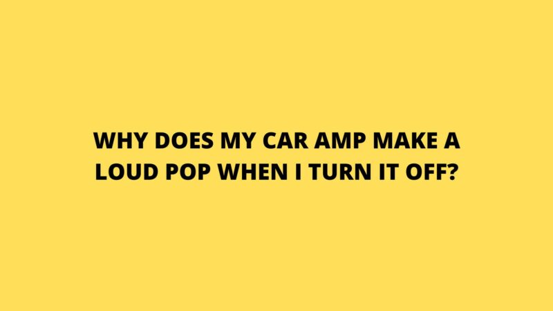 Why does my car amp make a loud pop when I turn it off?