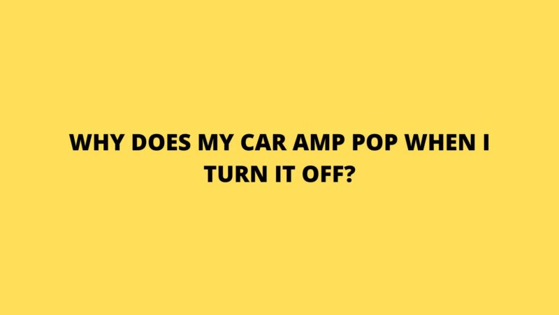 Why does my car amp pop when I turn it off?