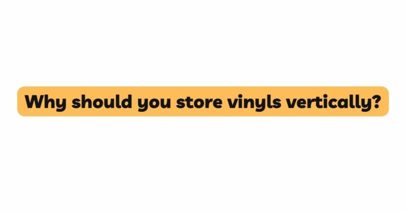 Why should you store vinyls vertically?