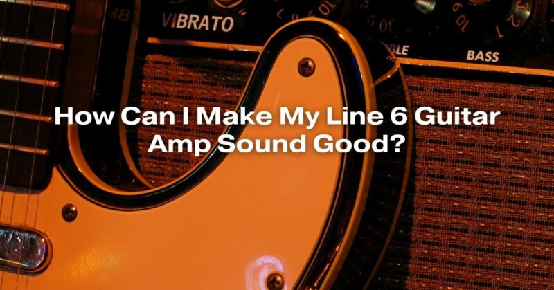 How Can I Make My Line 6 Guitar Amp Sound Good?