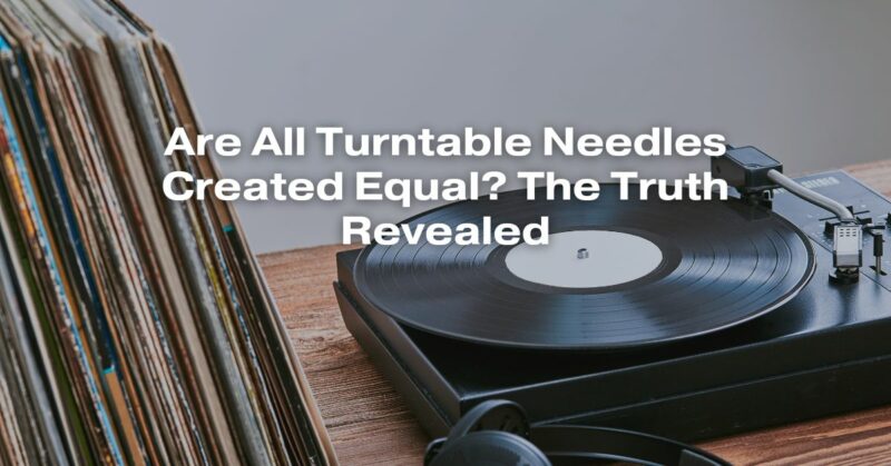 Are All Turntable Needles Created Equal? The Truth Revealed