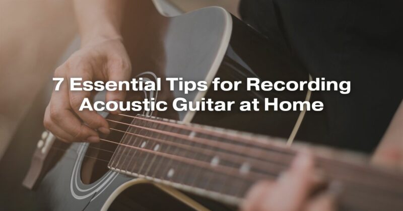 7 Essential Tips for Recording Acoustic Guitar at Home