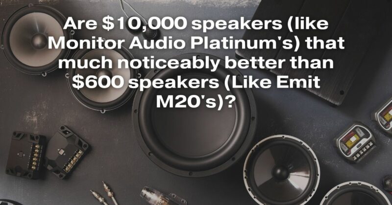 Are $10,000 Speakers (Like Monitor Audio Platinum's) That Much Noticeably Better Than $600 Speakers (Like Emit M20's)?