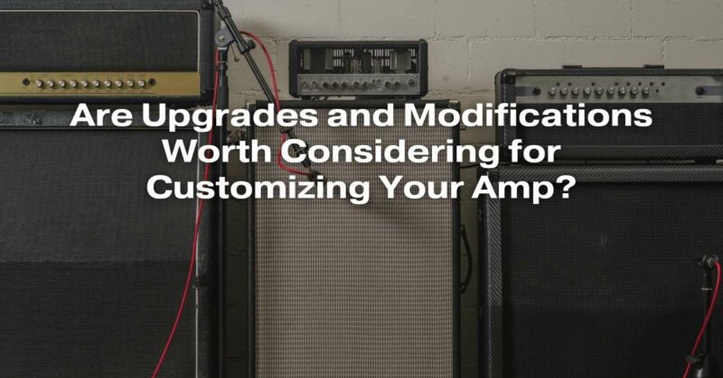 Are Upgrades and Modifications Worth Considering for Customizing Your Amp?