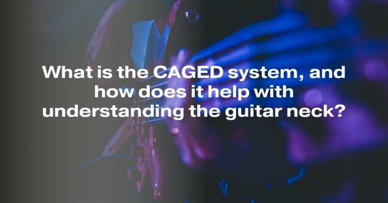 What is the CAGED system, and how does it help with understanding the guitar neck?