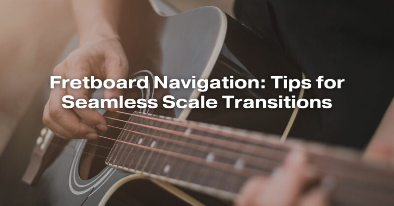 Fretboard Navigation: Tips for Seamless Scale Transitions