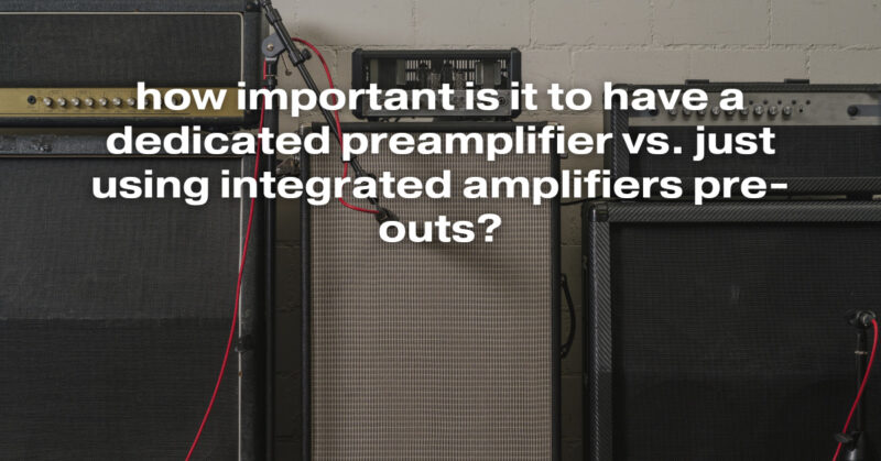 how important is it to have a dedicated preamplifier vs. just using integrated amplifiers pre-outs?