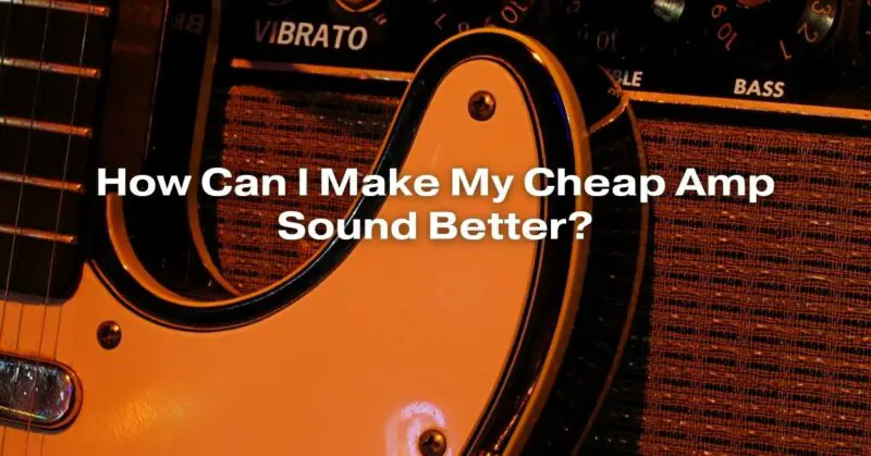 How Can I Make My Cheap Amp Sound Better?