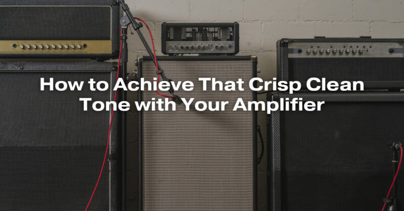 How to Achieve That Crisp Clean Tone with Your Amplifier