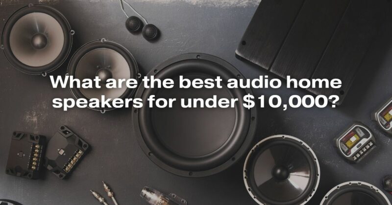 What Are The Best Audio Home Speakers For Under $10,000?