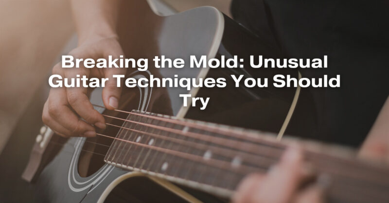 Breaking the Mold: Unusual Guitar Techniques You Should Try