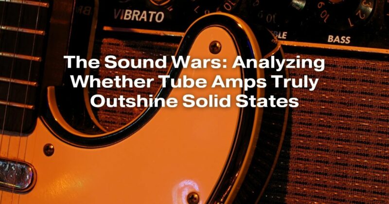 The Sound Wars: Analyzing Whether Tube Amps Truly Outshine Solid States