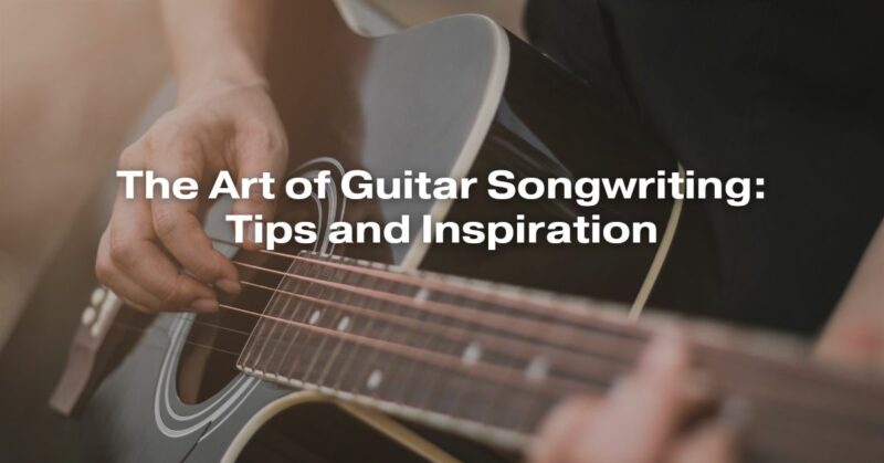 The Art of Guitar Songwriting: Tips and Inspiration