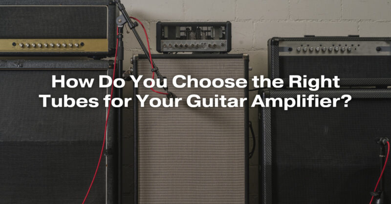 How Do You Choose the Right Tubes for Your Guitar Amplifier?
