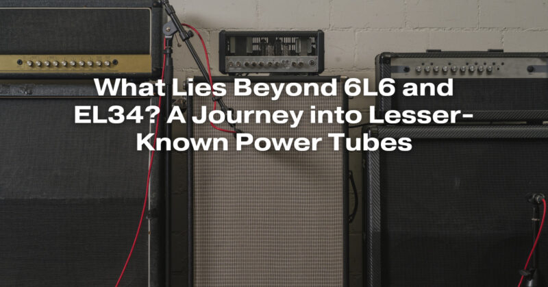 What Lies Beyond 6L6 and EL34? A Journey into Lesser-Known Power Tubes