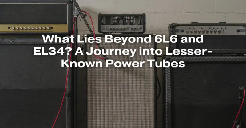 What Lies Beyond 6L6 and EL34? A Journey into Lesser-Known Power Tubes
