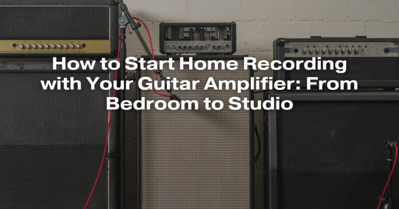 How to Start Home Recording with Your Guitar Amplifier: From Bedroom to Studio