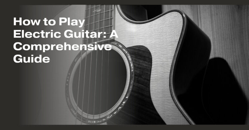 How to Play Electric Guitar: A Comprehensive Guide