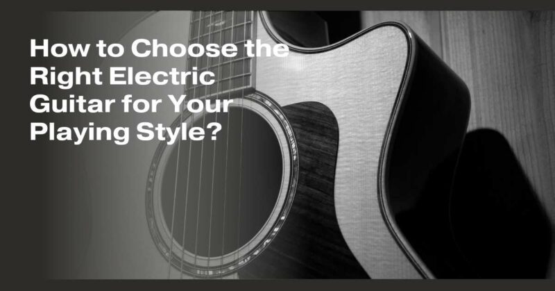 How to Choose the Right Electric Guitar for Your Playing Style?