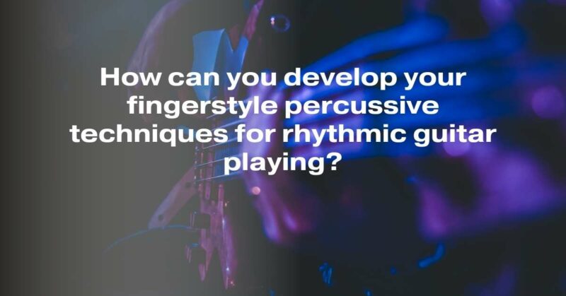 How can you develop your fingerstyle percussive techniques for rhythmic guitar playing?
