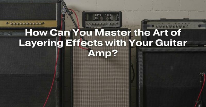 How Can You Master the Art of Layering Effects with Your Guitar Amp?