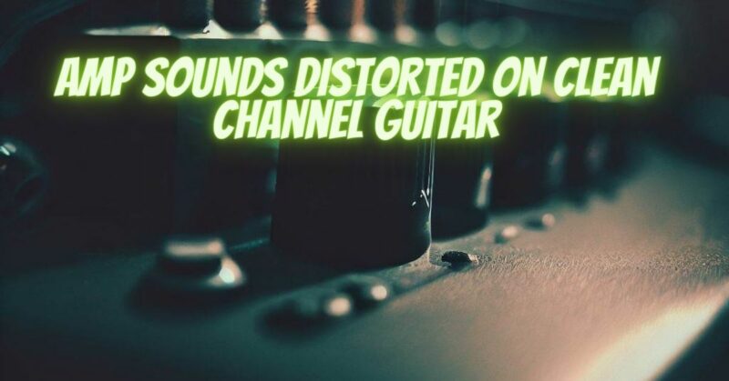 Amp sounds distorted on clean channel guitar