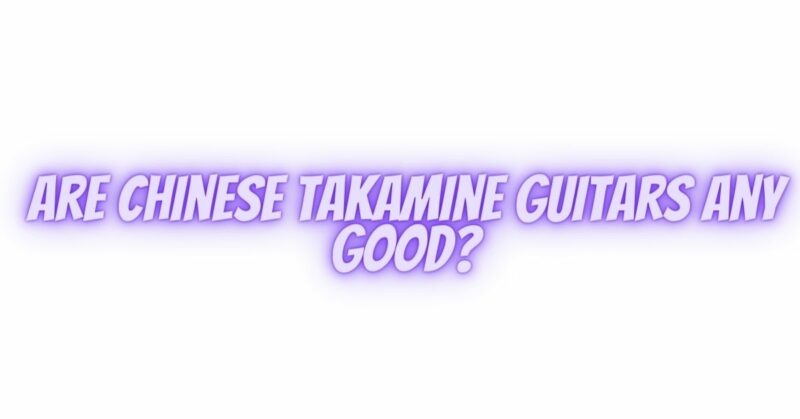 Are Chinese Takamine guitars any good?