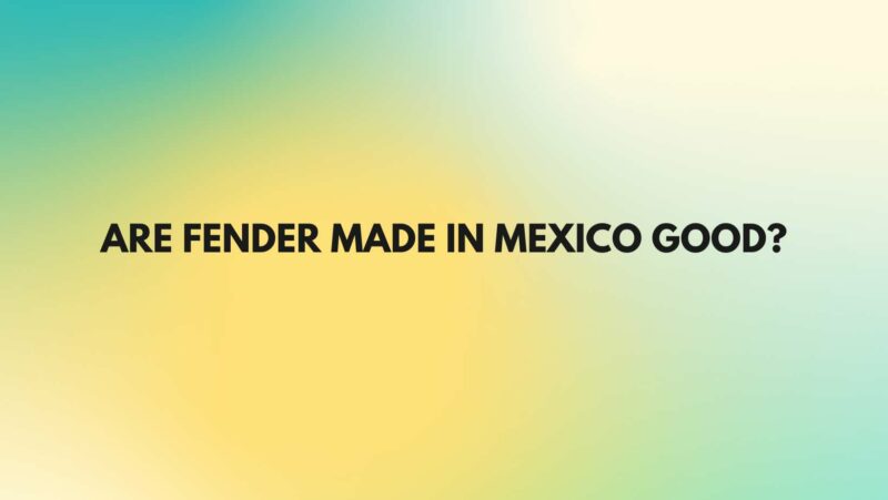 Are Fender made in Mexico good?