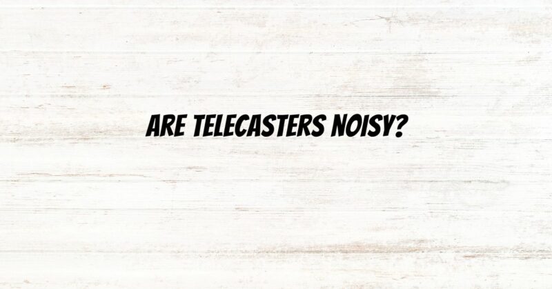 Are Telecasters noisy?
