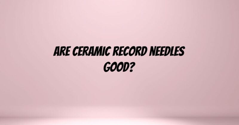 Are ceramic record needles good?