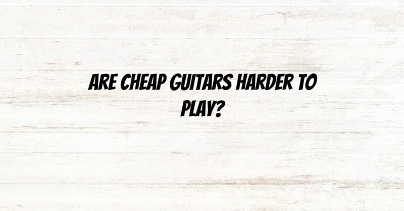 Are cheap guitars harder to play?