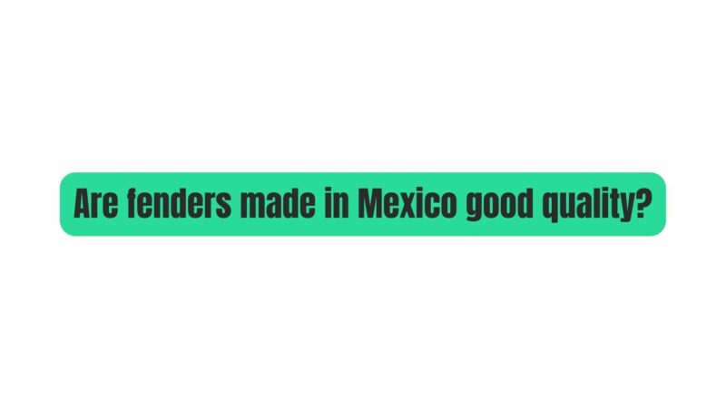 Are fenders made in Mexico good quality?