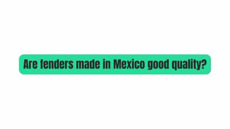 Are fenders made in Mexico good quality?