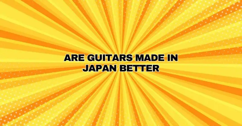 Are guitars made in Japan better
