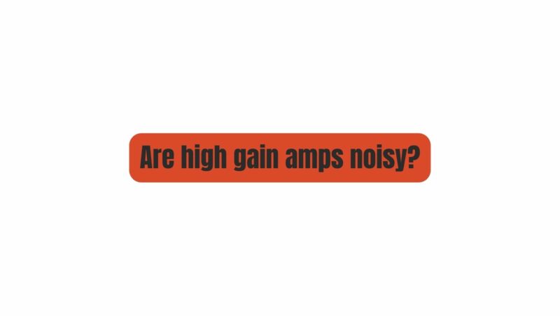 Are high gain amps noisy?