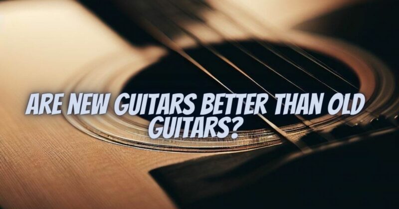 Are new guitars better than old guitars?