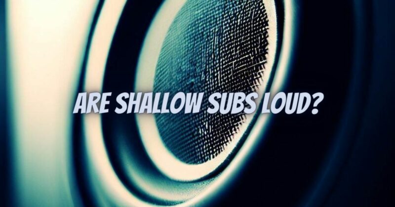 Are shallow subs loud?