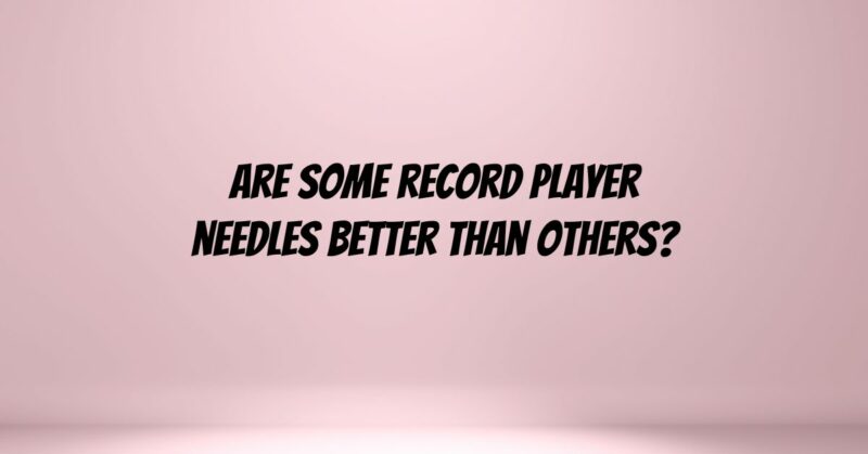 Are some record player needles better than others?