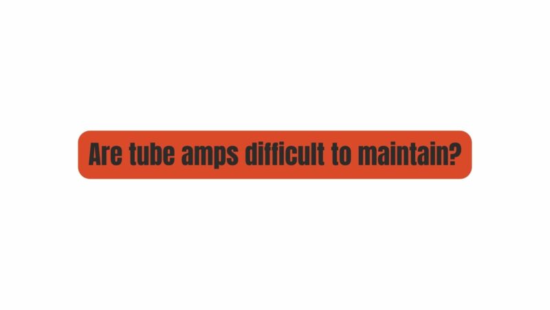 Are tube amps difficult to maintain?