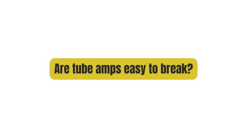 Are tube amps easy to break?