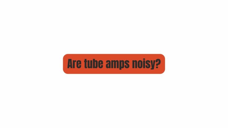 Are tube amps noisy?