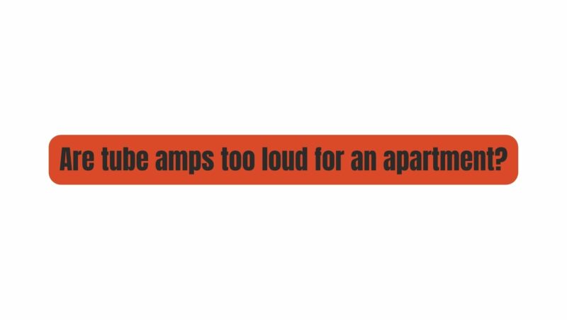 Are tube amps too loud for an apartment?