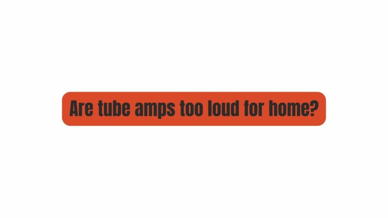 Are tube amps too loud for home?