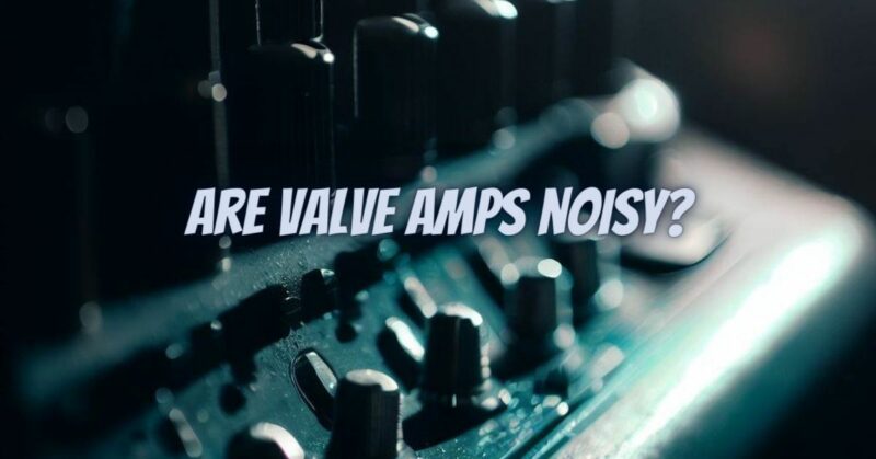 Are valve amps noisy?
