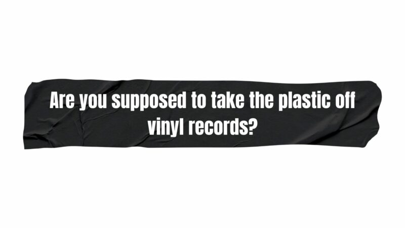 Are you supposed to take the plastic off vinyl records?