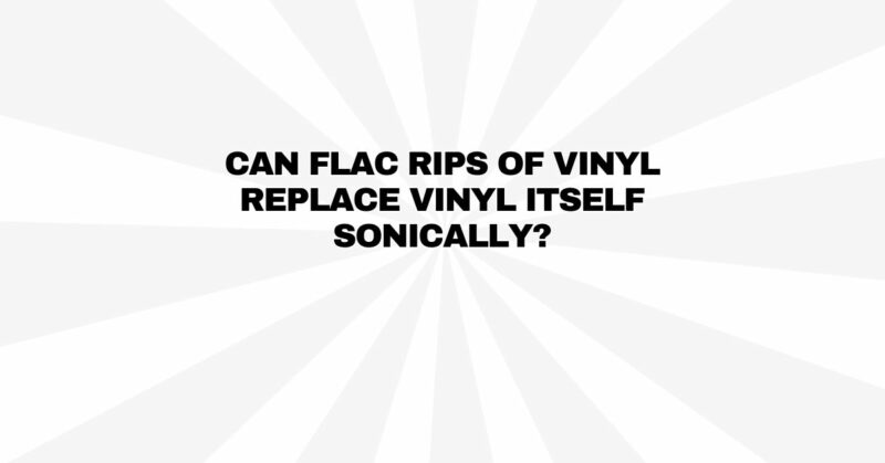 Can FLAC rips of vinyl replace vinyl itself sonically?